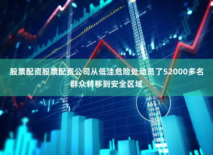 股票配资股票配资公司从低洼危险处动员了52000多名群众转移到安全区域