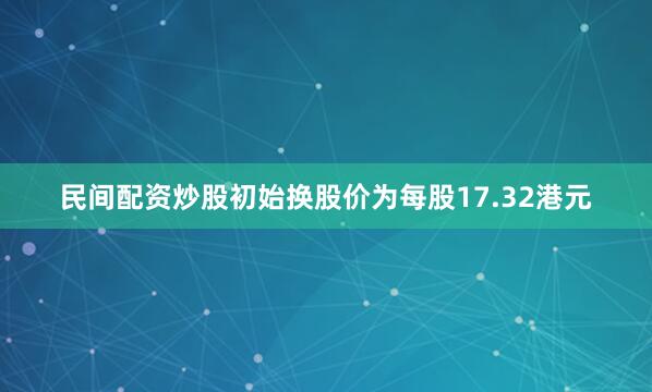民间配资炒股初始换股价为每股17.32港元
