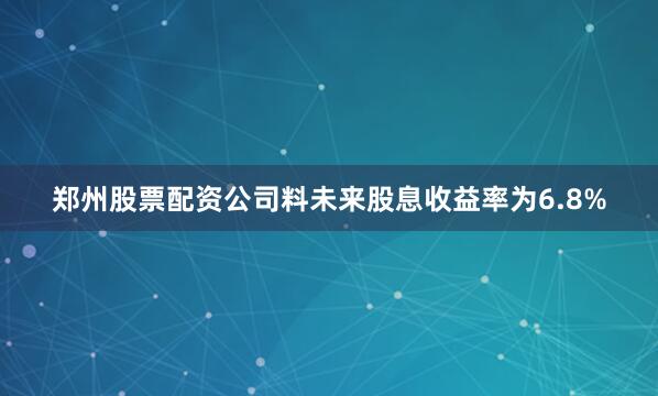 郑州股票配资公司料未来股息收益率为6.8%