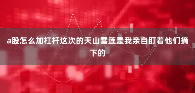 a股怎么加杠杆这次的天山雪莲是我亲自盯着他们摘下的