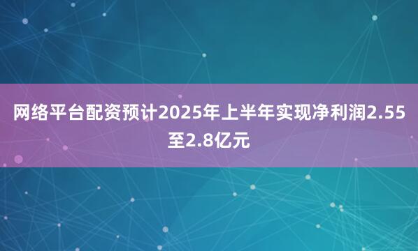 网络平台配资预计2025年上半年实现净利润2.55至2.8亿元
