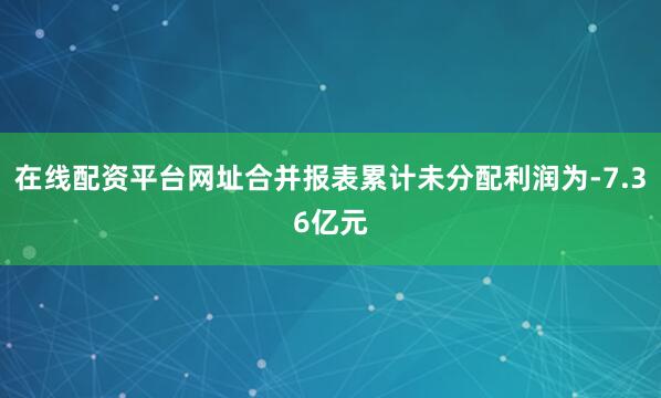 在线配资平台网址合并报表累计未分配利润为-7.36亿元