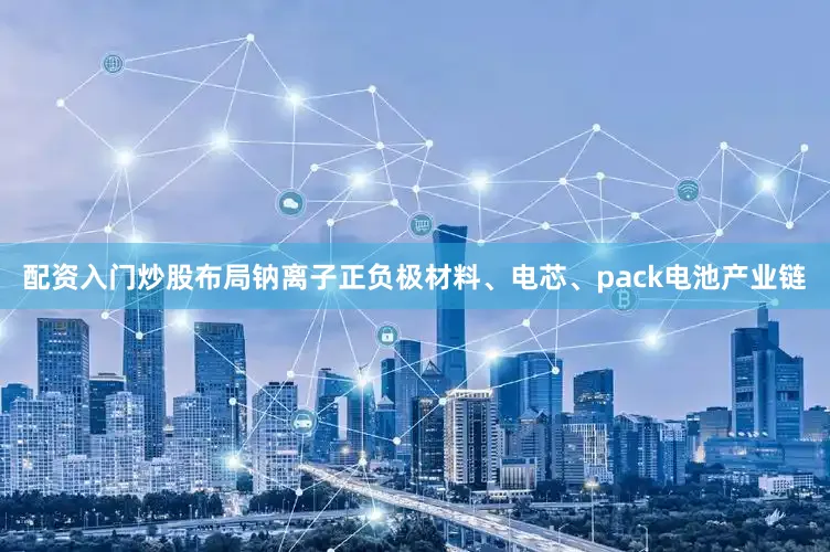 配资入门炒股布局钠离子正负极材料、电芯、pack电池产业链