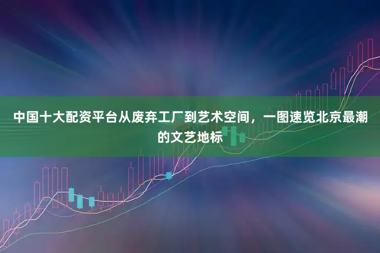 中国十大配资平台从废弃工厂到艺术空间，一图速览北京最潮的文艺地标