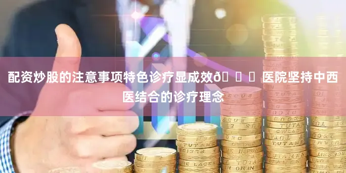 配资炒股的注意事项特色诊疗显成效🌈医院坚持中西医结合的诊疗理念