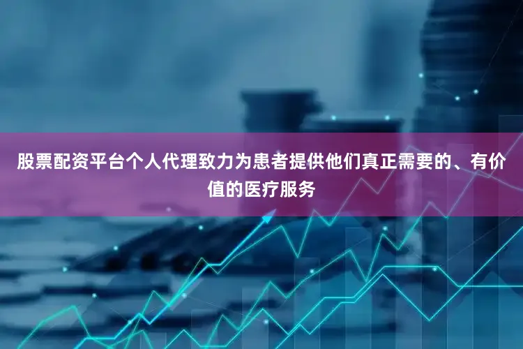 股票配资平台个人代理致力为患者提供他们真正需要的、有价值的医疗服务