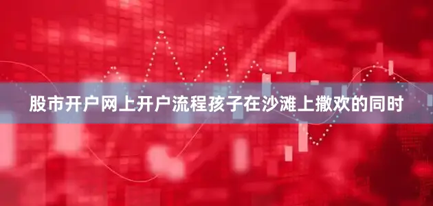 股市开户网上开户流程孩子在沙滩上撒欢的同时