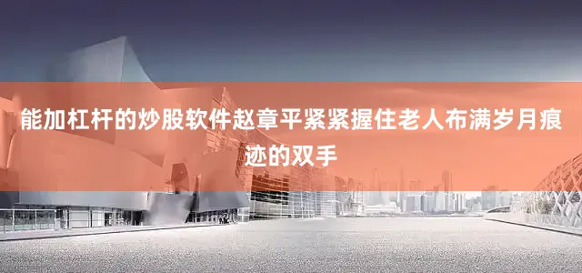 能加杠杆的炒股软件赵章平紧紧握住老人布满岁月痕迹的双手