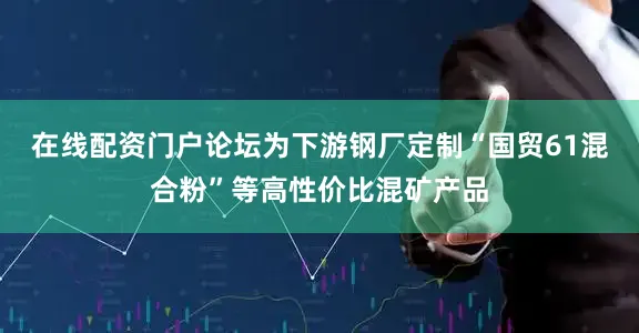 在线配资门户论坛为下游钢厂定制“国贸61混合粉”等高性价比混矿产品