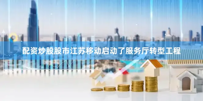 配资炒股股市江苏移动启动了服务厅转型工程