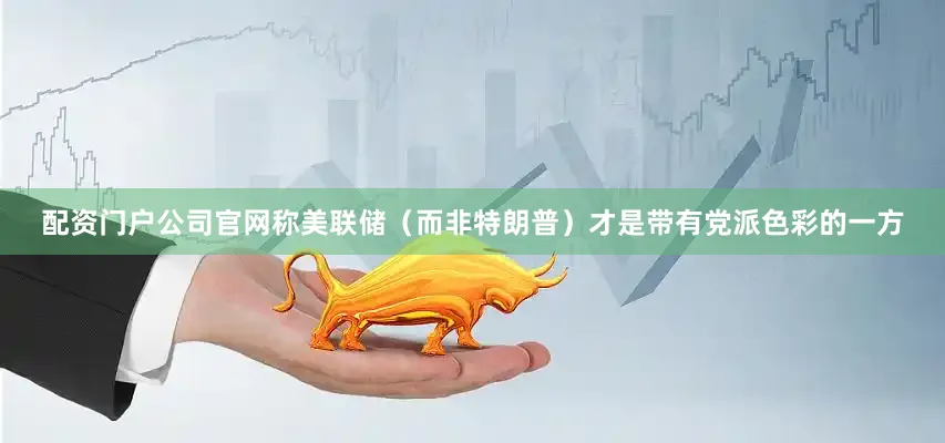 配资门户公司官网称美联储（而非特朗普）才是带有党派色彩的一方